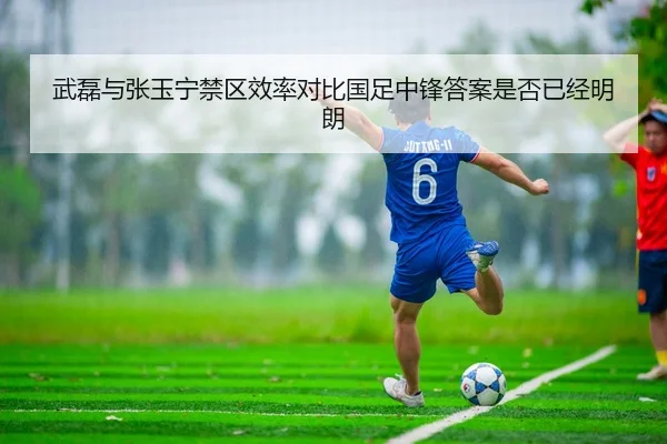 武磊与张玉宁禁区效率对比国足中锋答案是否已经明朗